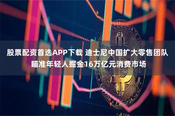 股票配资首选APP下载 迪士尼中国扩大零售团队 瞄准年轻人掘金16万亿元消费市场