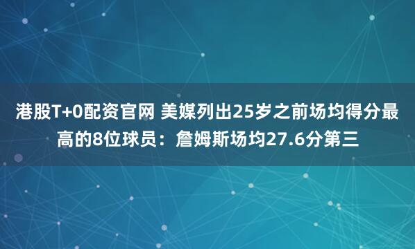 港股T+0配资官网 美媒列出25岁之前场均得分最高的8位球员：詹姆斯场均27.6分第三