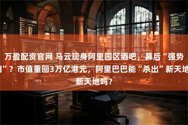 万盈配资官网 马云现身阿里园区酒吧，幕后“强势回归”？市值重回3万亿港元，阿里巴巴能“杀出”新天地吗？