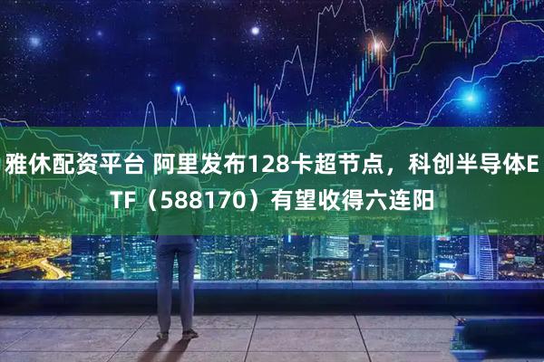 雅休配资平台 阿里发布128卡超节点，科创半导体ETF（588170）有望收得六连阳