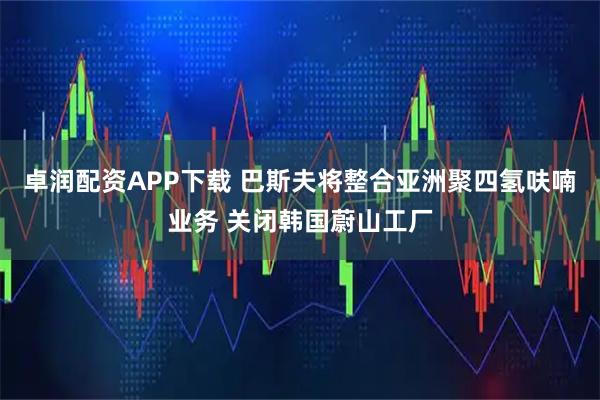 卓润配资APP下载 巴斯夫将整合亚洲聚四氢呋喃业务 关闭韩国蔚山工厂