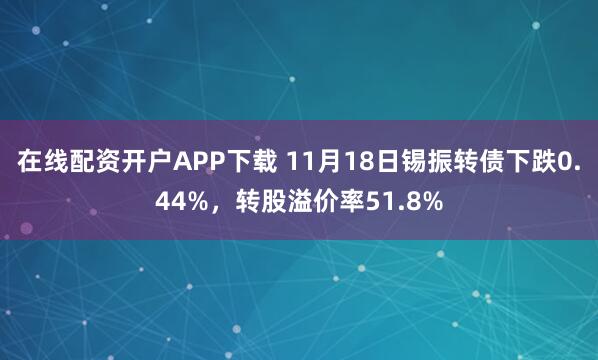 在线配资开户APP下载 11月18日锡振转债下跌0.44%,转股溢价率51.8%