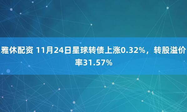 雅休配资 11月24日星球转债上涨0.32%，转股溢价率31.57%