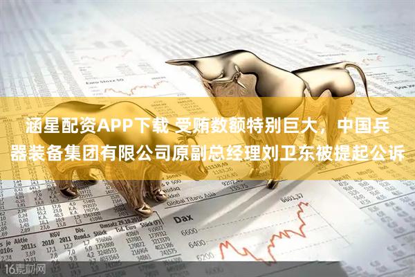 涵星配资APP下载 受贿数额特别巨大，中国兵器装备集团有限公司原副总经理刘卫东被提起公诉