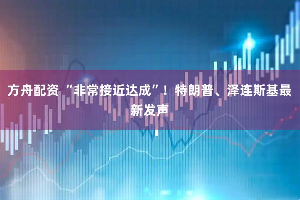 方舟配资 “非常接近达成”！特朗普、泽连斯基最新发声