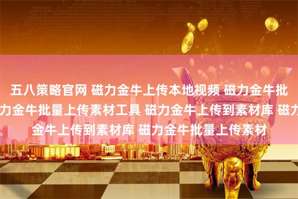 五八策略官网 磁力金牛上传本地视频 磁力金牛批量上传素材系统 磁力金牛批量上传素材工具 磁力金牛上传到素材库 磁力金牛批量上传素材