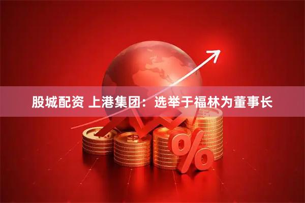 股城配资 上港集团:选举于福林为董事长