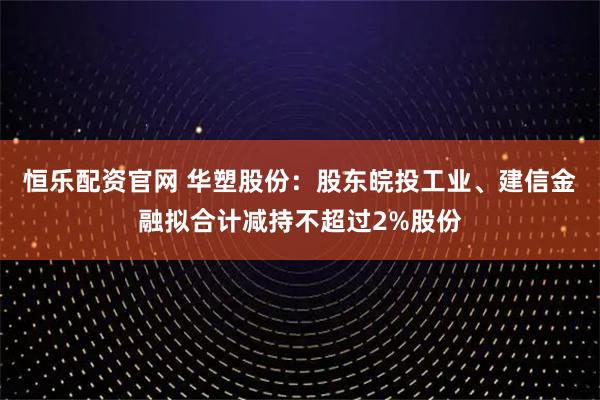 恒乐配资官网 华塑股份：股东皖投工业、建信金融拟合计减持不超过2%股份