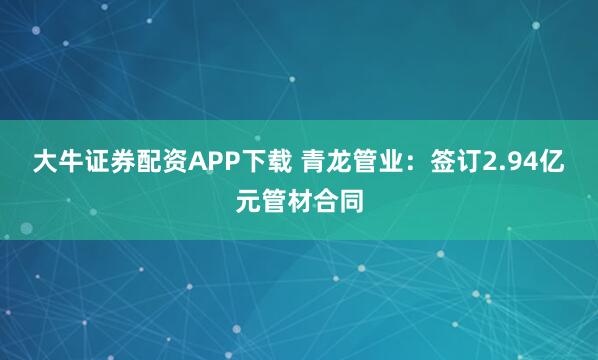 大牛证券配资APP下载 青龙管业：签订2.94亿元管材合同