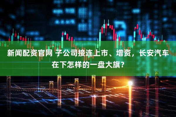 新闻配资官网 子公司接连上市、增资，长安汽车在下怎样的一盘大旗？