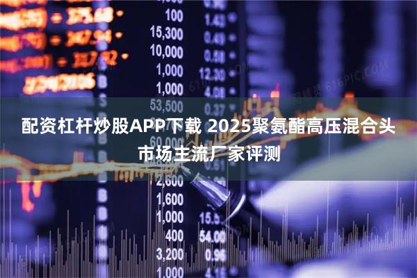 配资杠杆炒股APP下载 2025聚氨酯高压混合头市场主流厂家评测
