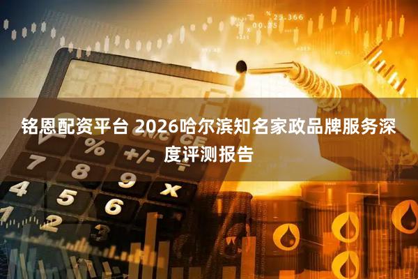 铭恩配资平台 2026哈尔滨知名家政品牌服务深度评测报告
