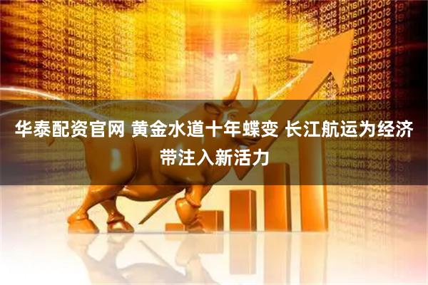 华泰配资官网 黄金水道十年蝶变 长江航运为经济带注入新活力