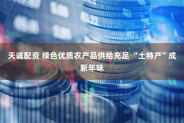 天诚配资 绿色优质农产品供给充足 “土特产”成新年味