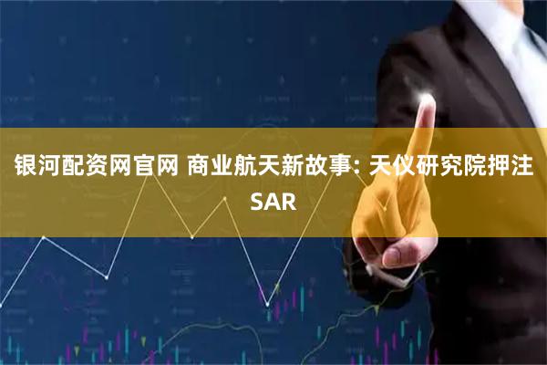 银河配资网官网 商业航天新故事: 天仪研究院押注SAR
