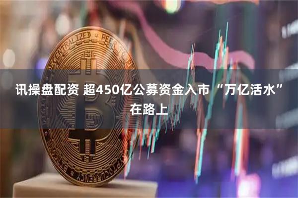 讯操盘配资 超450亿公募资金入市 “万亿活水”在路上