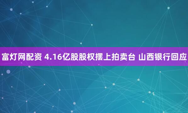 富灯网配资 4.16亿股股权摆上拍卖台 山西银行回应
