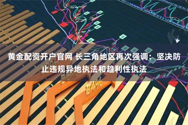 黄金配资开户官网 长三角地区再次强调：坚决防止违规异地执法和趋利性执法