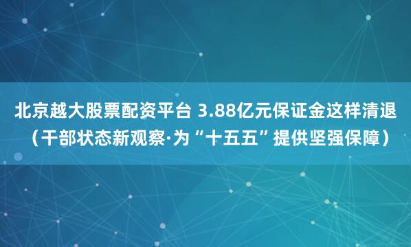 北京越大股票配资平台 3.88亿元保证金这样清退（干部状态新观察·为“十五五”提供坚强保障）