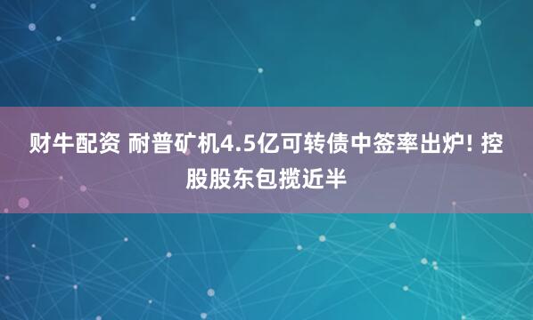 财牛配资 耐普矿机4.5亿可转债中签率出炉! 控股股东包揽近半