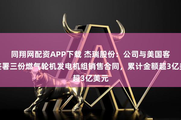 同翔网配资APP下载 杰瑞股份：公司与美国客户签署三份燃气轮机发电机组销售合同，累计金额超3亿美元