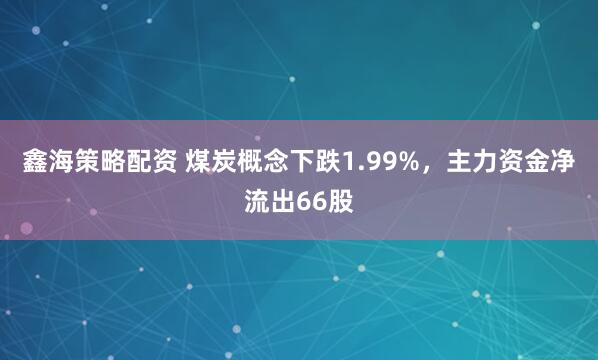 鑫海策略配资 煤炭概念下跌1.99%，主力资金净流出66股