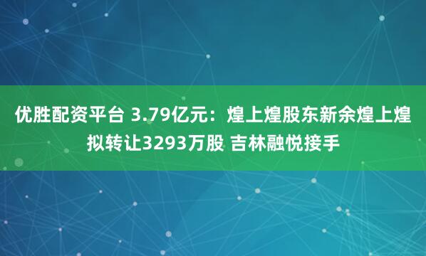优胜配资平台 3.79亿元：煌上煌股东新余煌上煌拟转让3293万股 吉林融悦接手