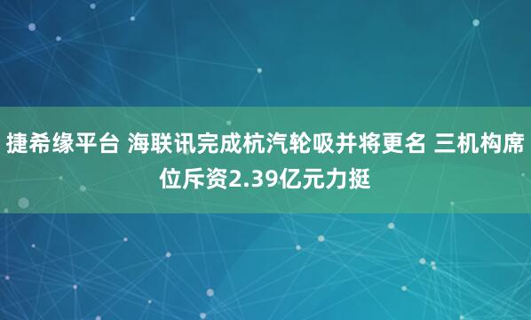 捷希缘平台 海联讯完成杭汽轮吸并将更名 三机构席位斥资2.39亿元力挺