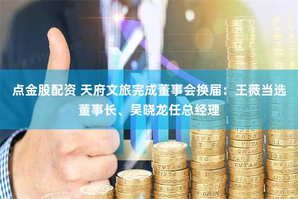 点金股配资 天府文旅完成董事会换届：王薇当选董事长、吴晓龙任总经理