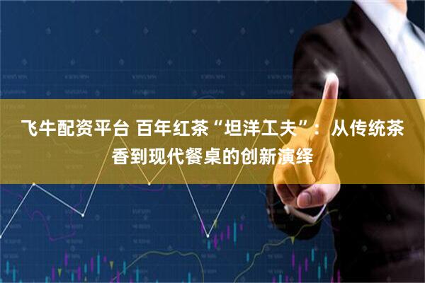 飞牛配资平台 百年红茶“坦洋工夫”：从传统茶香到现代餐桌的创新演绎