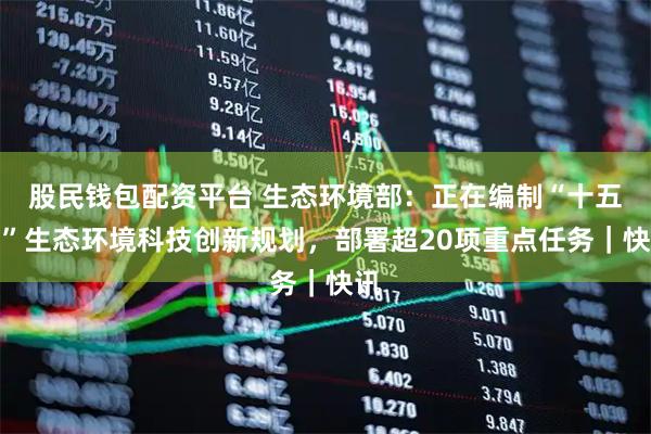 股民钱包配资平台 生态环境部：正在编制“十五五”生态环境科技创新规划，部署超20项重点任务｜快讯