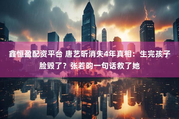 鑫恒盈配资平台 唐艺昕消失4年真相：生完孩子脸毁了？张若昀一句话救了她