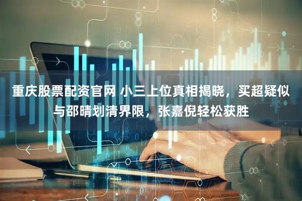 重庆股票配资官网 小三上位真相揭晓，买超疑似与邵晴划清界限，张嘉倪轻松获胜