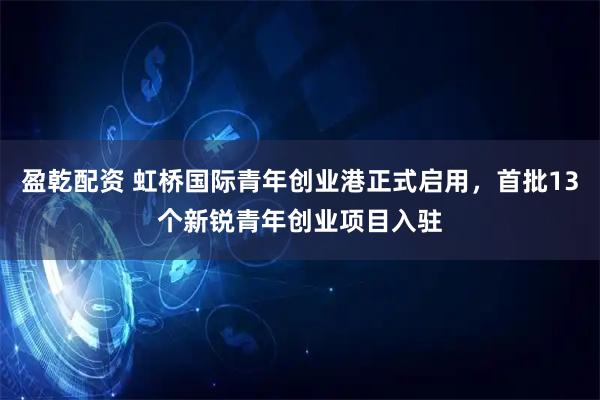 盈乾配资 虹桥国际青年创业港正式启用,首批13个新锐青年创业项目入驻