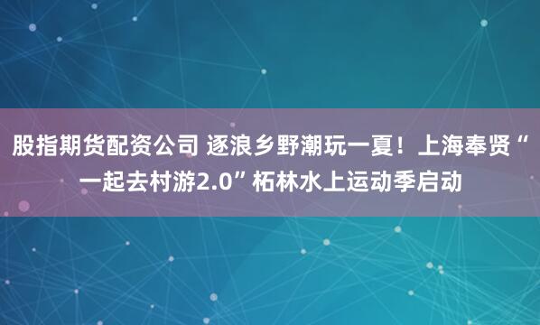 股指期货配资公司 逐浪乡野潮玩一夏!上海奉贤“一起去村游2.0”柘林水上运动季启动