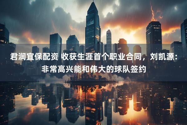 君润宜保配资 收获生涯首个职业合同，刘凯源：非常高兴能和伟大的球队签约