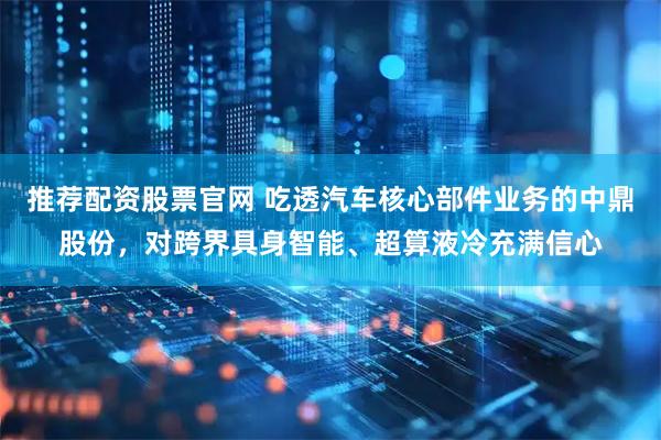 推荐配资股票官网 吃透汽车核心部件业务的中鼎股份，对跨界具身智能、超算液冷充满信心